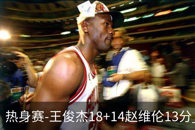 热身赛-王俊杰18+14赵维伦13分 中国男篮险胜FMP拉德尼基